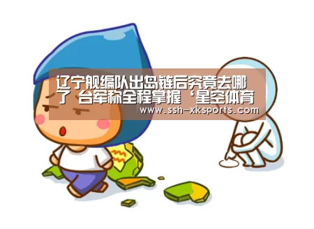 辽宁舰编队出岛链后究竟去哪了 台军称全程掌握‘星空体育下载’(图2)